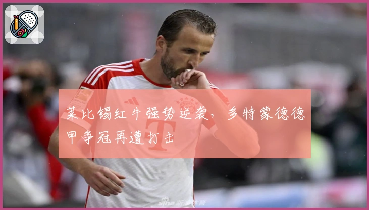 莱比锡红牛强势逆袭，多特蒙德德甲争冠再遭打击