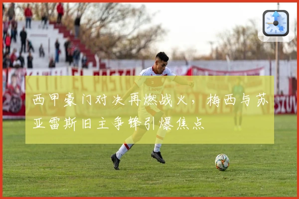 西甲豪门对决再燃战火，梅西与苏亚雷斯旧主争锋引爆焦点