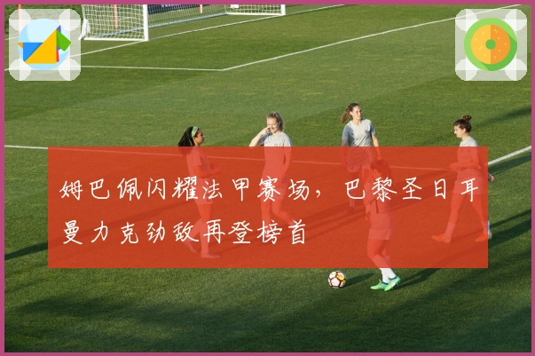 姆巴佩闪耀法甲赛场,巴黎圣日耳曼力克劲敌再登榜首