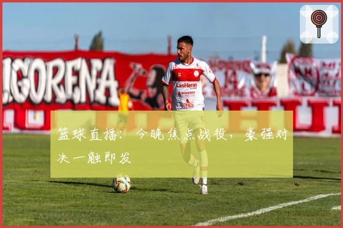 篮球直播：今晚焦点战役，豪强对决一触即发