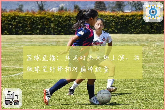 篮球直播：焦点对决火热上演，顶级球星针锋相对巅峰较量
