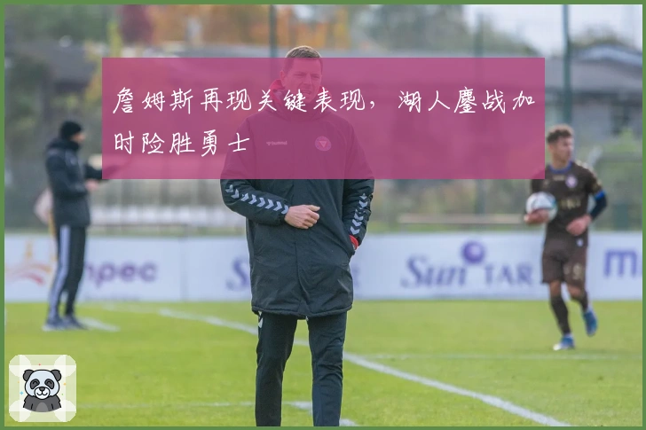 詹姆斯再现关键表现，湖人鏖战加时险胜勇士