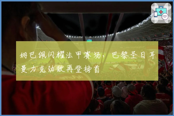 姆巴佩闪耀法甲赛场，巴黎圣日耳曼力克劲敌再登榜首