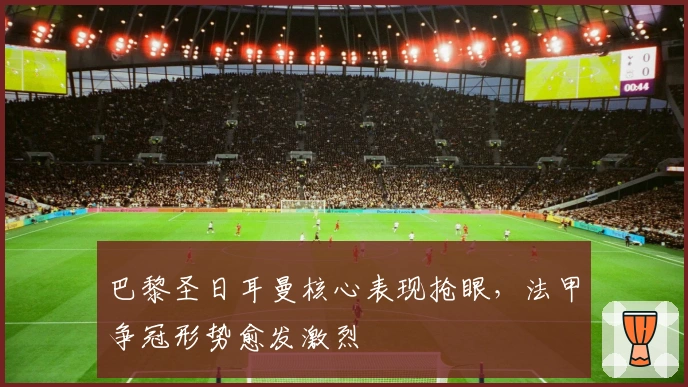 巴黎圣日耳曼核心表现抢眼，法甲争冠形势愈发激烈